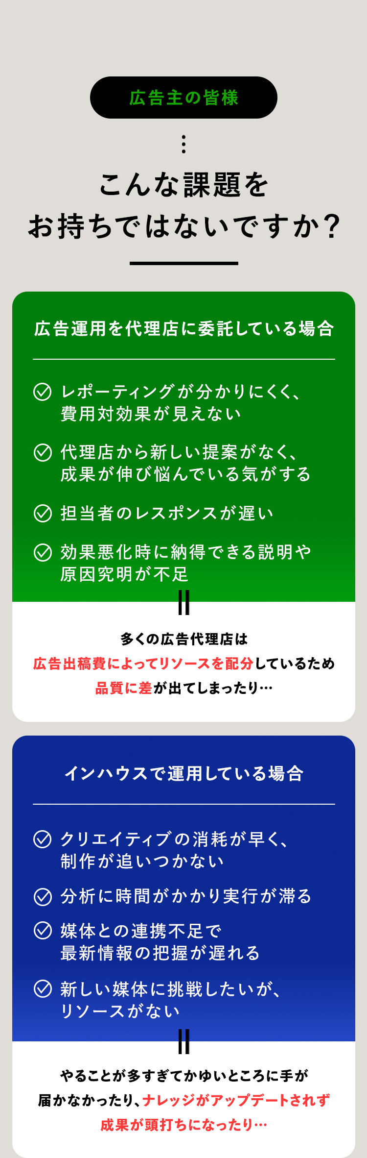 広告主の皆様
こんな課題を
お持ちではないですか?
広告運用を代理店に委託している場合
◇ レポーティングが分かりにくく、
費用対効果が見えない
代理店から新しい提案がなく、
成果が伸び悩んでいる気がする
担当者のレスポンスが遅い
◇ 効果悪化時に納得できる説明や
原因究明が不足
多くの広告代理店は
広告出稿費によってリソースを配分しているため
品質に差が出てしまったり・・・
インハウスで運用している場合
○ クリエイティブの消耗が早く、
制作が追いつかない
◇分析に時間がかかり実行が滞る
媒体との連携不足で
最新情報の把握が遅れる
新しい媒体に挑戦したいが、
リソースがない
やることが多すぎてかゆいところに手が
届かなかったり、 ナレッジがアップデートされず
成果が頭打ちになったり・・・