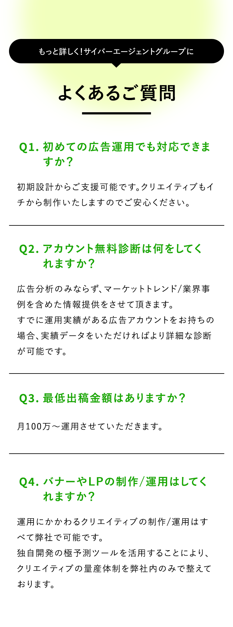 もっと詳しく! サイバーエージェントグループに
よくあるご質問
Q1. 初めての広告運用でも対応できま
すか?
初期設計からご支援可能です。 クリエイティブもイ
チから制作いたしますのでご安心ください。
Q2. アカウント無料診断は何をしてく
れますか?
広告分析のみならず、 マーケットトレンド/業界事
例を含めた情報提供をさせて頂きます。
すでに運用実績がある広告アカウントをお持ちの
場合、実績データをいただければより詳細な診断
が可能です。
Q3. 最低出稿金額はありますか?
月100万~運用させていただきます。
Q4. バナーやLPの制作/運用はしてく
れますか?
運用にかかわるクリエイティブの制作/運用はす
べて弊社で可能です。
独自開発の極予測ツールを活用することにより、
クリエイティブの量産体制を弊社内のみで整えて
おります。